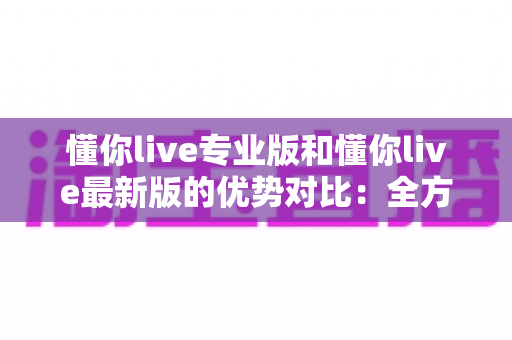懂你live专业版和懂你live最新版的优势对比:全方位解析两大版本,帮你找到最合适的直播体验 懂你live专业版和懂你live最新版的优势对比:全方位解析两大版本,帮你找到最合适的直播体验