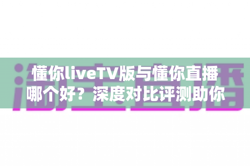 懂你liveTV版与懂你直播哪个好?深度对比评测助你选对观影利器 懂你liveTV版与懂你直播哪个好?深度对比评测助你选对观影利器