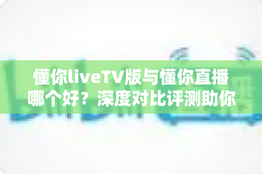 懂你liveTV版与懂你直播哪个好?深度对比评测助你选对观影利器 懂你liveTV版与懂你直播哪个好?深度对比评测助你选对观影利器