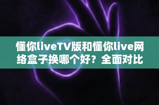 懂你liveTV版和懂你live网络盒子换哪个好?全面对比帮你选对不选贵 懂你liveTV版和懂你live网络盒子换哪个好?全面对比帮你选对不选贵