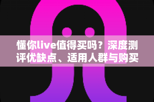 懂你live值得买吗?深度测评优缺点、适用人群与购买建议,帮你避开消费陷阱 懂你live值得买吗?深度测评优缺点、适用人群与购买建议,帮你避开消费陷阱