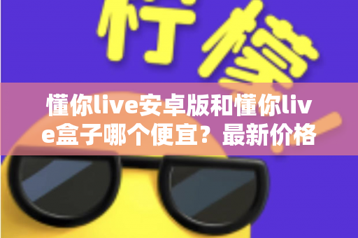 懂你live安卓版和懂你live盒子哪个便宜?最新价格对比与省钱选购全攻略 懂你live安卓版和懂你live盒子哪个便宜?最新价格对比与省钱选购全攻略