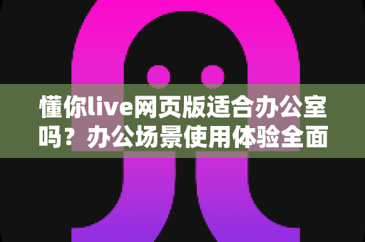 懂你live网页版适合办公室吗?办公场景使用体验全面解析与实用指南 懂你live网页版适合办公室吗?办公场景使用体验全面解析与实用指南