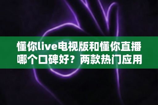 懂你live电视版和懂你直播哪个口碑好?两款热门应用全方位对比,帮你选出更值得安装的那一款 懂你live电视版和懂你直播哪个口碑好?两款热门应用全方位对比,帮你选出更值得安装的那一款