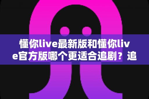 懂你live最新版和懂你live官方版哪个更适合追剧?追剧党必看的深度对比指南 懂你live最新版和懂你live官方版哪个更适合追剧?追剧党必看的深度对比指南