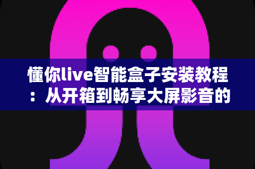 懂你live智能盒子安装教程：从开箱到畅享大屏影音的完整指南