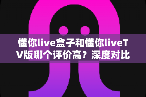 懂你live盒子和懂你liveTV版哪个评价高?深度对比解析助你轻松选购不踩坑 懂你live盒子和懂你liveTV版哪个评价高?深度对比解析助你轻松选购不踩坑