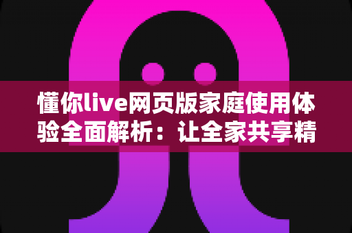 懂你live网页版家庭使用体验全面解析:让全家共享精彩直播时光的理想之选 懂你live网页版家庭使用体验全面解析:让全家共享精彩直播时光的理想之选