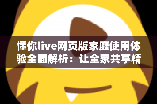 懂你live网页版家庭使用体验全面解析:让全家共享精彩直播时光的理想之选 懂你live网页版家庭使用体验全面解析:让全家共享精彩直播时光的理想之选