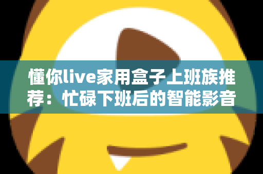 懂你live家用盒子上班族推荐：忙碌下班后的智能影音好帮手，让居家时光更懂你