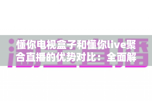 懂你电视盒子和懂你live聚合直播的优势对比：全面解析两大观影方案，帮你选出最适合自己的选择