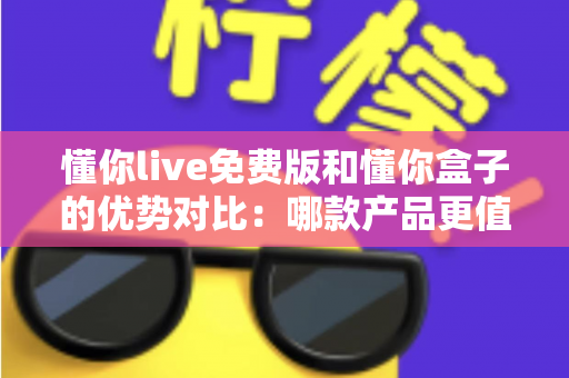 懂你live免费版和懂你盒子的优势对比：哪款产品更值得选择？一篇帮你做决定的深度评测