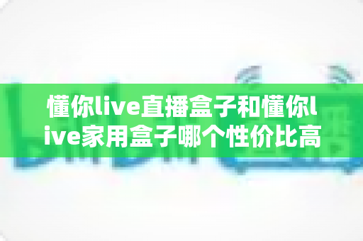 懂你live直播盒子和懂你live家用盒子哪个性价比高?多维实测对比与选购避坑指南 懂你live直播盒子和懂你live家用盒子哪个性价比高?多维实测对比与选购避坑指南