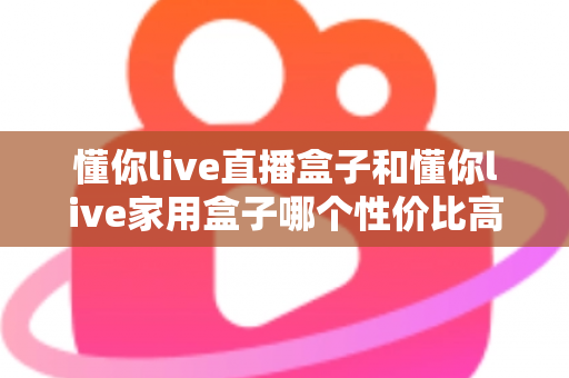 懂你live直播盒子和懂你live家用盒子哪个性价比高?多维实测对比与选购避坑指南 懂你live直播盒子和懂你live家用盒子哪个性价比高?多维实测对比与选购避坑指南