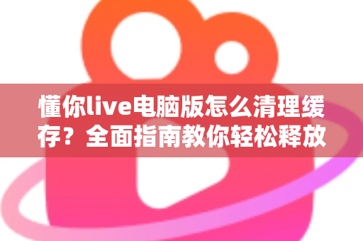懂你live电脑版怎么清理缓存？全面指南教你轻松释放电脑空间