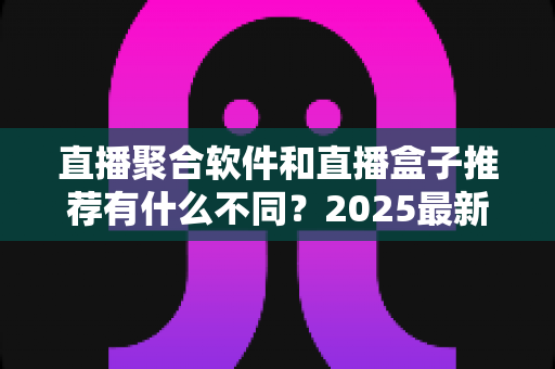 直播聚合软件和直播盒子推荐有什么不同?2025最新全面对比指南,帮你选对观影工具 直播聚合软件和直播盒子推荐有什么不同?2025最新全面对比指南,帮你选对观影工具