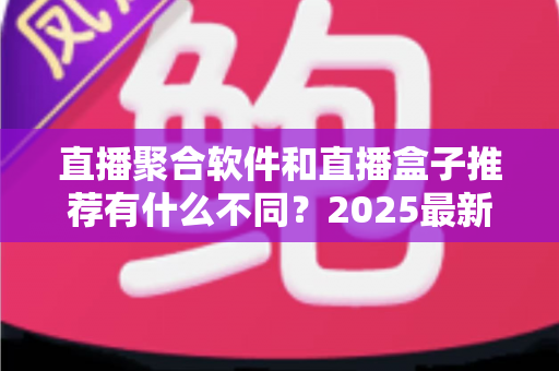 直播聚合软件和直播盒子推荐有什么不同？2025最新全面对比指南，帮你选对观影工具