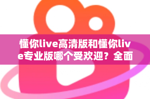 懂你live高清版和懂你live专业版哪个受欢迎？全面对比两大版本的人气差异与选购建议