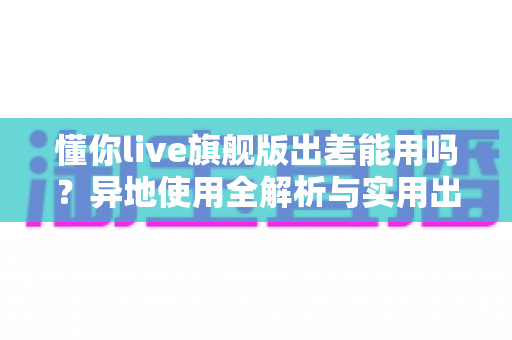 懂你live旗舰版出差能用吗？异地使用全解析与实用出行指南