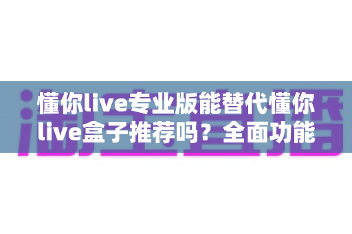 懂你live专业版能替代懂你live盒子推荐吗?全面功能对比与选购决策指南 懂你live专业版能替代懂你live盒子推荐吗?全面功能对比与选购决策指南
