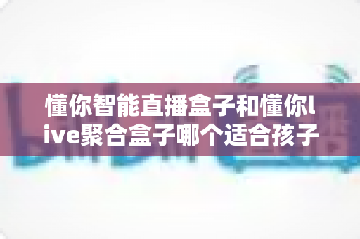 懂你智能直播盒子和懂你live聚合盒子哪个适合孩子?——家长必读的选购与使用全攻略 懂你智能直播盒子和懂你live聚合盒子哪个适合孩子?——家长必读的选购与使用全攻略