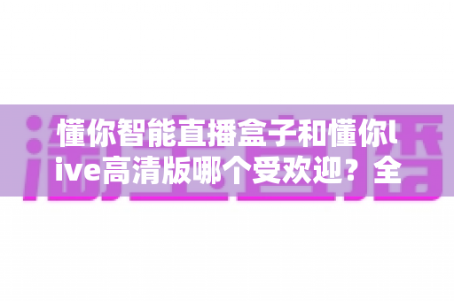 懂你智能直播盒子和懂你live高清版哪个受欢迎?全面对比分析与选购指南 懂你智能直播盒子和懂你live高清版哪个受欢迎?全面对比分析与选购指南