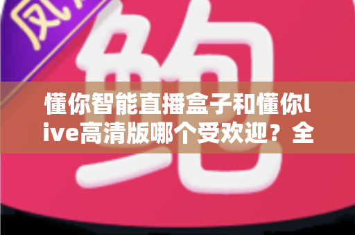 懂你智能直播盒子和懂你live高清版哪个受欢迎?全面对比分析与选购指南 懂你智能直播盒子和懂你live高清版哪个受欢迎?全面对比分析与选购指南