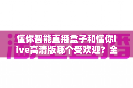 懂你智能直播盒子和懂你live高清版哪个受欢迎？全面对比分析与选购指南