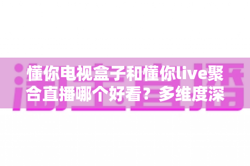 懂你电视盒子和懂你live聚合直播哪个好看?多维度深度对比帮你选对观影方案 懂你电视盒子和懂你live聚合直播哪个好看?多维度深度对比帮你选对观影方案