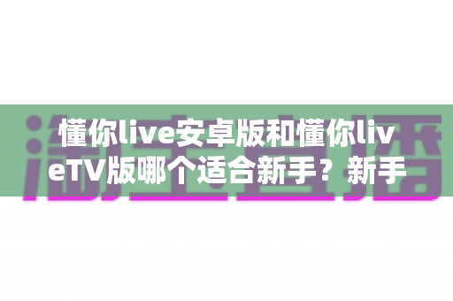 懂你live安卓版和懂你liveTV版哪个适合新手？新手用户最全选择指南与使用攻略