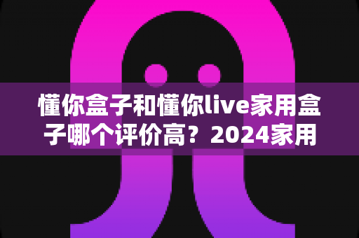 懂你盒子和懂你live家用盒子哪个评价高?2024家用电视盒子深度测评与选购指南 懂你盒子和懂你live家用盒子哪个评价高?2024家用电视盒子深度测评与选购指南