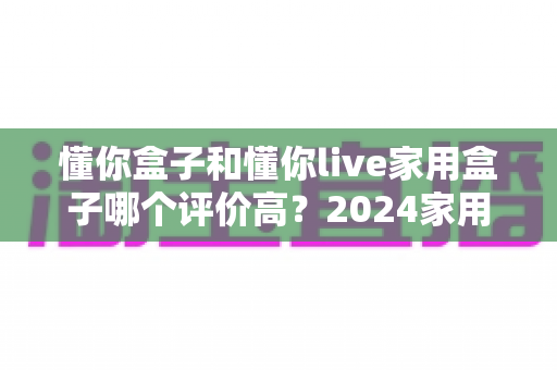 懂你盒子和懂你live家用盒子哪个评价高?2024家用电视盒子深度测评与选购指南 懂你盒子和懂你live家用盒子哪个评价高?2024家用电视盒子深度测评与选购指南
