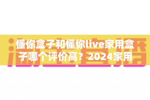 懂你盒子和懂你live家用盒子哪个评价高?2024家用电视盒子深度测评与选购指南 懂你盒子和懂你live家用盒子哪个评价高?2024家用电视盒子深度测评与选购指南