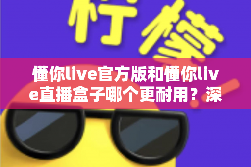 懂你live官方版和懂你live直播盒子哪个更耐用?深度对比评测与选择指南 懂你live官方版和懂你live直播盒子哪个更耐用?深度对比评测与选择指南