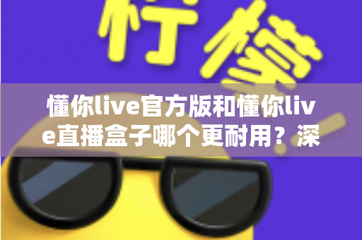 懂你live官方版和懂你live直播盒子哪个更耐用?深度对比评测与选择指南 懂你live官方版和懂你live直播盒子哪个更耐用?深度对比评测与选择指南