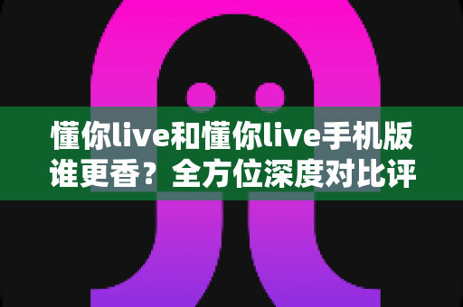 懂你live和懂你live手机版谁更香?全方位深度对比评测,看完不再纠结选哪个 懂你live和懂你live手机版谁更香?全方位深度对比评测,看完不再纠结选哪个