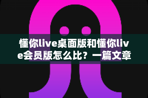 懂你live桌面版和懂你live会员版怎么比？一篇文章帮你选对最适合的版本