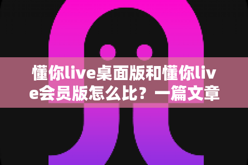 懂你live桌面版和懂你live会员版怎么比？一篇文章帮你选对最适合的版本