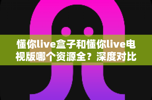 懂你live盒子和懂你live电视版哪个资源全?深度对比帮你选对版本 懂你live盒子和懂你live电视版哪个资源全?深度对比帮你选对版本