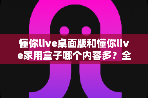 懂你live桌面版和懂你live家用盒子哪个内容多？全面对比解析帮你选对观影方案