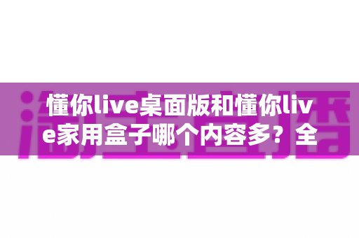 懂你live桌面版和懂你live家用盒子哪个内容多？全面对比解析帮你选对观影方案