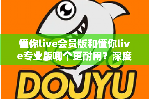 懂你live会员版和懂你live专业版哪个更耐用?深度对比解析帮你选对版本不踩坑 懂你live会员版和懂你live专业版哪个更耐用?深度对比解析帮你选对版本不踩坑