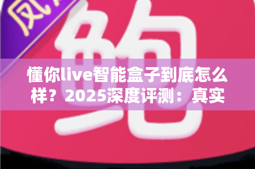 懂你live智能盒子到底怎么样？2025深度评测：真实体验、优缺点与选购指南一次看懂
