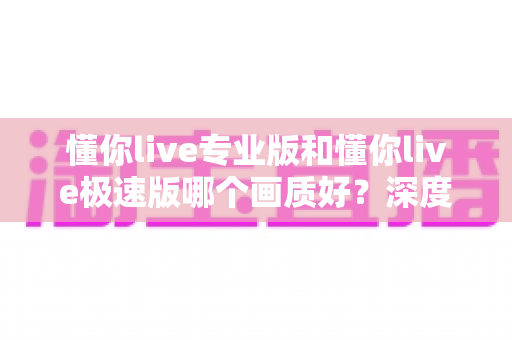 懂你live专业版和懂你live极速版哪个画质好？深度对比解析帮你选对版本