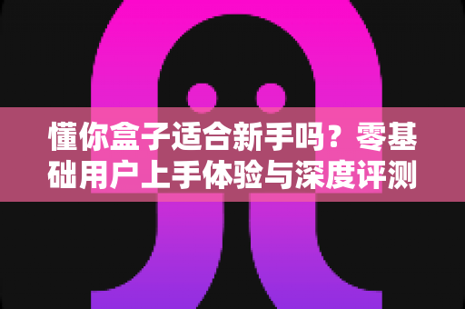 懂你盒子适合新手吗？零基础用户上手体验与深度评测全指南