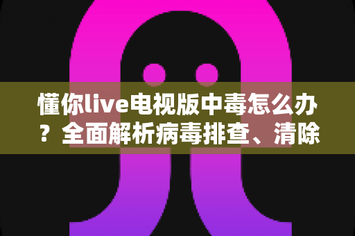懂你live电视版中毒怎么办？全面解析病毒排查、清除步骤与日常预防指南