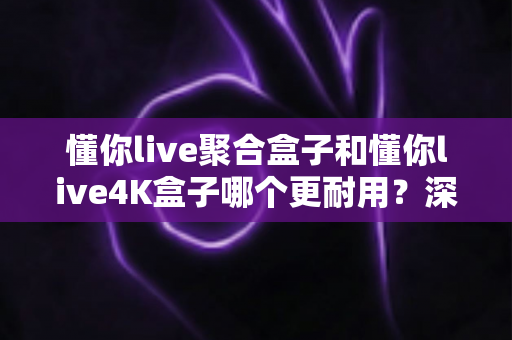 懂你live聚合盒子和懂你live4K盒子哪个更耐用?深度解析两大热门电视盒子的使用寿命与选购指南 懂你live聚合盒子和懂你live4K盒子哪个更耐用?深度解析两大热门电视盒子的使用寿命与选购指南