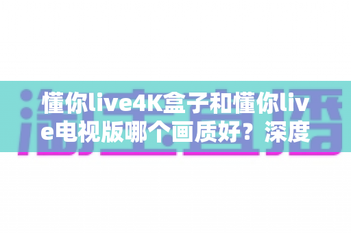 懂你live4K盒子和懂你live电视版哪个画质好?深度对比解析帮你选对设备 懂你live4K盒子和懂你live电视版哪个画质好?深度对比解析帮你选对设备