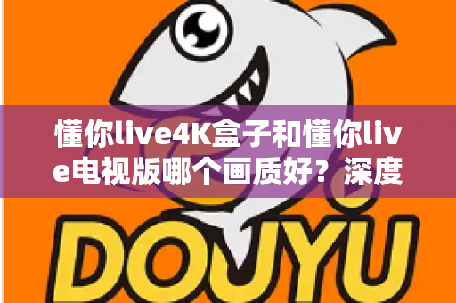 懂你live4K盒子和懂你live电视版哪个画质好?深度对比解析帮你选对设备 懂你live4K盒子和懂你live电视版哪个画质好?深度对比解析帮你选对设备
