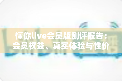懂你live会员版测评报告：会员权益、真实体验与性价比全方位深度解析